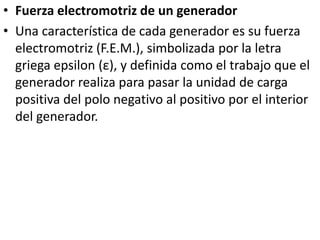 Fuerza electromotriz de un generadorUna característica de cada generador es su fuerza electromotriz (F.E.M.), simbolizada por la letra griega epsilon (ε), y definida como el trabajo que el generador realiza para pasar la unidad de carga positiva del polo negativo al positivo por el interior del generador.