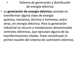              Sistema de generación y distribución                       de energía eléctricaLa generación de energía eléctrica consiste en transformar alguna clase de energía química, mecánica, térmica o luminosa, entre otras, en energía eléctrica. Para la generación industrial se recurre a instalaciones denominadas centrales eléctricas, que ejecutan alguna de las transformaciones citadas. Estas constituyen el primer escalón del sistema de suministro eléctrico.