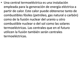 Una central termoeléctrica es una instalación empleada para la generación de energía eléctrica a partir de calor. Este calor puede obtenerse tanto de combustibles fósiles (petróleo, gas natural o carbón) como de la fusión nuclear del uranio u otro combustible nuclear o del sol como las solares termoeléctricas. Las centrales que en el futuro utilicen la fusión también serán centrales termoeléctricas.