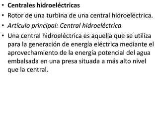 Centrales hidroeléctricasRotor de una turbina de una central hidroeléctrica.Artículo principal: Central hidroeléctricaUna central hidroeléctrica es aquella que se utiliza para la generación de energía eléctrica mediante el aprovechamiento de la energía potencial del agua embalsada en una presa situada a más alto nivel que la central.