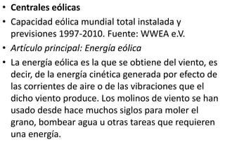 Centrales eólicasCapacidad eólica mundial total instalada y previsiones 1997-2010. Fuente: WWEA e.V.Artículo principal: Energía eólicaLa energía eólica es la que se obtiene del viento, es decir, de la energía cinética generada por efecto de las corrientes de aire o de las vibraciones que el dicho viento produce. Los molinos de viento se han usado desde hace muchos siglos para moler el grano, bombear agua u otras tareas que requieren una energía.