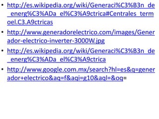 http://es.wikipedia.org/wiki/Generaci%C3%B3n_de_energ%C3%ADa_el%C3%A9ctrica#Centrales_termoel.C3.A9ctricashttp://www.generadorelectrico.com/images/Generador-electrico-inverter-3000W.jpghttp://es.wikipedia.org/wiki/Generaci%C3%B3n_de_energ%C3%ADa_el%C3%A9ctricahttp://www.google.com.mx/search?hl=es&q=generador+electrico&aq=f&aqi=g10&aql=&oq=