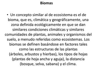 BiomasUn concepto similar al de ecosistema es el de bioma, que es, climática y geográficamente, una zona definida ecológicamente en que se dan similares condiciones climáticas y similares comunidades de plantas, animales y organismos del suelo, a menudo referidas como ecosistemas. Los biomas se definen basándose en factores tales como las estructuras de las plantas (árboles, arbustos y hierbas), los tipos de hojas (plantas de hoja ancha y aguja), la distancia (bosque, selva, sabana) y el clima. 