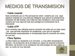 MEDIOS DE TRANSMISION
• Cable coaxial:
Esta constituido por un hilo principal de cobre cubierto por una capa
plástica rodeada por una película reflejante que reduce la interferencia,
alrededor de ella existen una malla de hilos metálicos y todo esto esta
cubierto por una capa de hule que protege los conductores de la
intemperie
• Cable UTP
Es la variante mas utilizada para la conexión de redes por su bajo costo
, por que permite maniobrar sin problemas y por que no requiere
herramientas especializadas ni complicadas para la conexión de nodos
en una red
• Fibra Óptica
La fibra óptica es resistente a la corrosión y a las altas temperaturas
gracias a la protección de la envoltura es capaz de soportar esfuerzos
elevados de tención en la instalación las desventajas de este cable es
que su costo es muy elevado
 