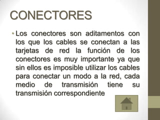 CONECTORES
• Los conectores son aditamentos con
  los que los cables se conectan a las
  tarjetas de red la función de los
  conectores es muy importante ya que
  sin ellos es imposible utilizar los cables
  para conectar un modo a la red, cada
  medio de transmisión tiene su
  transmisión correspondiente
 