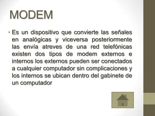 MODEM
• Es un dispositivo que convierte las señales
  en analógicas y viceversa posteriormente
  las envía atreves de una red telefónicas
  existen dos tipos de modem externos e
  internos los externos pueden ser conectados
  a cualquier computador sin complicaciones y
  los internos se ubican dentro del gabinete de
  un computador
 