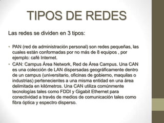 TIPOS DE REDES
Las redes se dividen en 3 tipos:

• PAN (red de administración personal) son redes pequeñas, las
  cuales están conformadas por no más de 8 equipos , por
  ejemplo: café Internet.
• CAN: Campus Área Network, Red de Área Campus. Una CAN
  es una colección de LAN dispersadas geográficamente dentro
  de un campus (universitario, oficinas de gobierno, maquilas o
  industrias) pertenecientes a una misma entidad en una área
  delimitada en kilómetros. Una CAN utiliza comúnmente
  tecnologías tales como FDDI y Gigabit Ethernet para
  conectividad a través de medios de comunicación tales como
  fibra óptica y espectro disperso.
 