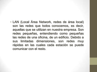 • LAN (Local Área Network, redes de área local)
  son las redes que todos conocemos, es decir,
  aquellas que se utilizan en nuestra empresa. Son
  redes pequeñas, entendiendo como pequeñas
  las redes de una oficina, de un edificio. Debido a
  sus limitadas dimensiones, son redes muy
  rápidas en las cuales cada estación se puede
  comunicar con el resto.
 