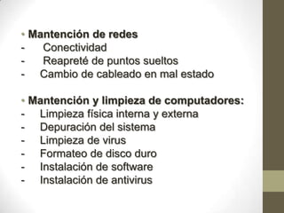 • Mantención de redes
-   Conectividad
-   Reapreté de puntos sueltos
- Cambio de cableado en mal estado

• Mantención y limpieza de computadores:
- Limpieza física interna y externa
- Depuración del sistema
- Limpieza de virus
- Formateo de disco duro
- Instalación de software
- Instalación de antivirus
 