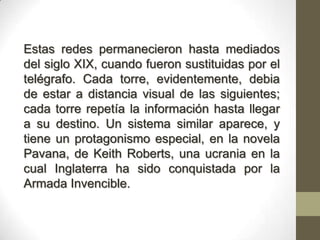 Estas redes permanecieron hasta mediados
del siglo XIX, cuando fueron sustituidas por el
telégrafo. Cada torre, evidentemente, debia
de estar a distancia visual de las siguientes;
cada torre repetía la información hasta llegar
a su destino. Un sistema similar aparece, y
tiene un protagonismo especial, en la novela
Pavana, de Keith Roberts, una ucrania en la
cual Inglaterra ha sido conquistada por la
Armada Invencible.
 