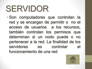 SERVIDOR
• Son computadores que controlan la
  red y se encargan de permitir o no el
  acceso de usuarios a los recursos,
  también controlan los permisos que
  determinan si un nodo puede o no
  pertenecer a la red. La finalidad de los
  servidores      es     controlar       el
  funcionamiento de una red
 