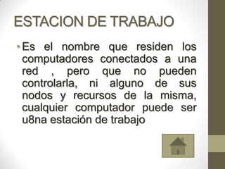 ESTACION DE TRABAJO
• Es el nombre que residen los
  computadores conectados a una
  red , pero que no pueden
  controlarla, ni alguno de sus
  nodos y recursos de la misma,
  cualquier computador puede ser
  u8na estación de trabajo
 