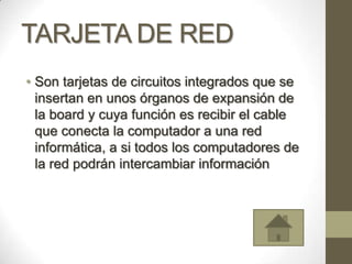 TARJETA DE RED
• Son tarjetas de circuitos integrados que se
  insertan en unos órganos de expansión de
  la board y cuya función es recibir el cable
  que conecta la computador a una red
  informática, a si todos los computadores de
  la red podrán intercambiar información
 