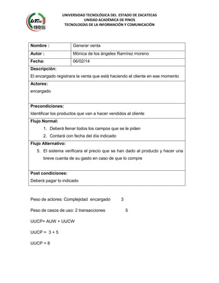 UNIVERSIDAD TECNOLÓGICA DEL ESTADO DE ZACATECAS
UNIDAD ACADÉMICA DE PINOS
TECNOLOGÍAS DE LA INFORMACIÓN Y COMUNICACIÓN
Nombre : Generar venta
Autor : Mónica de los ángeles Ramírez moreno
Fecha: 06/02/14
Descripción:
El encargado registrara la venta que está haciendo el cliente en ese momento
Actores:
encargado
Precondiciones:
Identificar los productos que van a hacer vendidos al cliente
Flujo Normal:
1. Deberá llenar todos los campos que se le piden
2. Contará con fecha del día indicado
Flujo Alternativo:
5. El sistema verificara el precio que se han dado al producto y hacer una
breve cuenta de su gasto en caso de que lo compre
Post condiciones:
Deberá pagar lo indicado
Peso de actores: Complejidad encargado 3
Peso de casos de uso: 2 transacciones 5
UUCP= AUW + UUCW
UUCP = 3 + 5
UUCP = 8
 