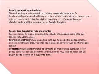 Paso 5: Instala Google Analytics
Si no mides lo que esta pasando en tu blog, no podrás mejorarlo. Es
fundamental que sepas el tráfico que recibes, desde donde viene, el tiempo que
esta un usuario en tu blog, las páginas que visita, etc.. Para eso, la mejor
plataforma de analítica web que hay es Google Analytics
Paso 6: Crea las páginas más importantes
Antes de lanzar tu blog al público, debes añadir algunas páginas al blog que
considero fundamentales:
Sobre mi/nosotros: Incluye un página es la que hables de ti o de las personas
que están detrás del blog, y cuenta las motivaciones y objetivos que tienes con
el blog.
Contacto: Incluye un formulario de contacto de manera que cualquier lector
pueda contactar contigo de forma sencilla. Esto es muy fácil de hacer con un
plugin que te incluyo en el siguiente paso.
 