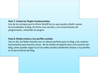 Paso 7: Instala los Plugins fundamentales
Una de las ventajas que te ofrece WordPress es que puedes añadir nuevas
funcionalidades al blog, de forma muy sencilla, y sin conocimientos de
programación, utilizando los plugins.
Paso 8: Añade enlaces a tus perfiles sociales
Hoy en día, las Redes Sociales son un altavoz perfecto para tu blog, y las mejores
herramientas para hacerlo crecer. No te olvides de dejarle claro a los lectores del
blog, cómo pueden seguir te en las redes sociales añadiendo enlaces a tus perfiles
en la barra lateral del blog.
 