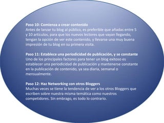 Paso 10: Comienza a crear contenido
Antes de lanzar tu blog al público, es preferible que añadas entre 5
y 10 artículos, para que los nuevos lectores que vayan llegando,
tengan la opción de ver este contenido, y llevarse una muy buena
impresión de tu blog en su primera visita.
Paso 11: Establece una periodicidad de publicación, y se constante
Uno de los principales factores para tener un blog exitoso es
establecer una periodicidad de publicación y mantenerse constante
en la publicación de contenido, ya sea diaria, semanal o
mensualmente.
Paso 12: Haz Networking con otros Bloggers
Muchas veces se tiene la tendencia de ver a los otros Bloggers que
escriben sobre nuestra misma temática como nuestros
competidores. Sin embrago, es todo lo contrario.
 