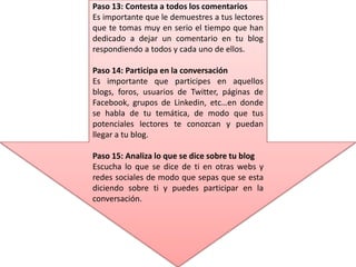 Paso 13: Contesta a todos los comentarios
Es importante que le demuestres a tus lectores
que te tomas muy en serio el tiempo que han
dedicado a dejar un comentario en tu blog
respondiendo a todos y cada uno de ellos.
Paso 14: Participa en la conversación
Es importante que participes en aquellos
blogs, foros, usuarios de Twitter, páginas de
Facebook, grupos de Linkedin, etc…en donde
se habla de tu temática, de modo que tus
potenciales lectores te conozcan y puedan
llegar a tu blog.
Paso 15: Analiza lo que se dice sobre tu blog
Escucha lo que se dice de ti en otras webs y
redes sociales de modo que sepas que se esta
diciendo sobre ti y puedes participar en la
conversación.
 