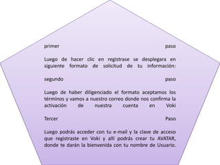 primer paso
Luego de hacer clic en registrase se desplegara en
siguiente formato de solicitud de tu información:
segundo paso
Luego de haber diligenciado el formato aceptamos los
términos y vamos a nuestro correo donde nos confirma la
activación de nuestra cuenta en Voki
Tercer Paso
Luego podrás acceder con tu e-mail y la clave de acceso
que registraste en Voki y allí podrás crear tu AVATAR,
donde te darán la bienvenida con tu nombre de Usuario.
 