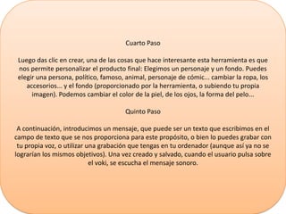 Cuarto Paso
Luego das clic en crear, una de las cosas que hace interesante esta herramienta es que
nos permite personalizar el producto final: Elegimos un personaje y un fondo. Puedes
elegir una persona, político, famoso, animal, personaje de cómic... cambiar la ropa, los
accesorios... y el fondo (proporcionado por la herramienta, o subiendo tu propia
imagen). Podemos cambiar el color de la piel, de los ojos, la forma del pelo...
Quinto Paso
A continuación, introducimos un mensaje, que puede ser un texto que escribimos en el
campo de texto que se nos proporciona para este propósito, o bien lo puedes grabar con
tu propia voz, o utilizar una grabación que tengas en tu ordenador (aunque así ya no se
lograrían los mismos objetivos). Una vez creado y salvado, cuando el usuario pulsa sobre
el voki, se escucha el mensaje sonoro.
 