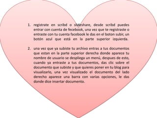 1. registrate en scribd o slideshare, desde scribd puedes
entrar con cuenta de fecebook, una vez que te registraste o
entraste con tu cuenta facebook le das en el boton subir, un
botón azul que está en la parte superior izquierda.
2. una vez que ya subiste tu archivo entras a tus documentos
que estan en la parte superior derecha donde aparece tu
nombre de usuario se despliega un menú, despues de esto,
cuando ya entraste a tus documentos, das clic sobre el
documento que subiste y que quieres poner en tu blog para
visualizarlo, una vez visualizado el documento del lado
derecho aparece una barra con varias opciones, le das
donde dice insertar documento.
 