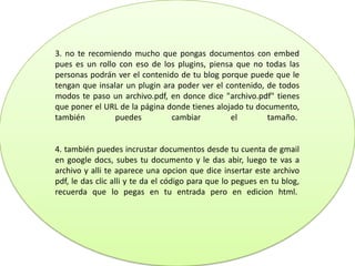 3. no te recomiendo mucho que pongas documentos con embed
pues es un rollo con eso de los plugins, piensa que no todas las
personas podrán ver el contenido de tu blog porque puede que le
tengan que insalar un plugin ara poder ver el contenido, de todos
modos te paso un archivo.pdf, en donce dice "archivo.pdf" tienes
que poner el URL de la página donde tienes alojado tu documento,
también puedes cambiar el tamaño.
4. también puedes incrustar documentos desde tu cuenta de gmail
en google docs, subes tu documento y le das abir, luego te vas a
archivo y alli te aparece una opcion que dice insertar este archivo
pdf, le das clic alli y te da el código para que lo pegues en tu blog,
recuerda que lo pegas en tu entrada pero en edicion html.
 