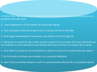 1. Primer Paso: Ingresa en el sitio SliderShare ( http://www.slideshare.net/) donde alojaras tus
proyectos de Power Point
2. ° Paso: Regístrate en el sitio dando clic donde dice Signup
3. Paso: Completa el formulario para crear tu cuenta y da clic en Join Now
4. Paso: Sigue completando el formulario y par finalizar de clic en Sign Up
5. Sabrás que tu cuenta ha sido creada cuando te aparesca un mensaje como este indicando que
has recibido un correo electrónico que deberás abrir para confirmar la creación de tu cuenta
6. Paso: Abre tu cuenta de correo electrónico y abre el e-mail con la confirmación del registro
7. Da Clic donde lo soliciten para acceder a tu cuenta de SlideSahre
8. paso: Ahora ya puedes empezar a subir tus presentaciones danclo clic en la pestaña Upload
 
