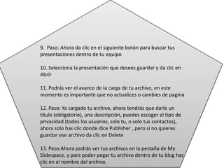 9. Paso: Ahora da clic en el siguiente botón para buscar tus
presentaciones dentro de tu equipo
10. Selecciona la presentación que desees guardar y da clic en
Abrir
11. Podrás ver el avance de la carga de tu archivo, en este
momento es importante que no actualices o cambies de pagina
12. Paso: Ya cargado tu archivo, ahora tendrás que darle un
titulo (obligatorio), una descripción, puedes escoger el tipo de
privacidad (todos los usuarios, solo tu, o solo tus contactos),
ahora solo has clic donde dice Publisher , pero si no quieres
guardar ese archivo da clic en Delete
13. Paso:Ahora podrás ver tus archivos en la pestaña de My
Slidespace, y para poder pegar tu archivo dentro de tu blog haz
clic en el nombre del archivo.
 