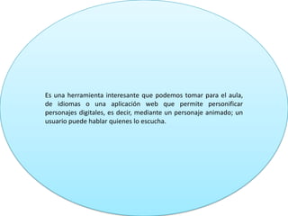 Es una herramienta interesante que podemos tomar para el aula,
de idiomas o una aplicación web que permite personificar
personajes digitales, es decir, mediante un personaje animado; un
usuario puede hablar quienes lo escucha.
 