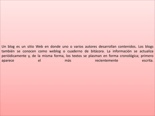 Un blog es un sitio Web en donde uno o varios autores desarrollan contenidos. Los blogs
también se conocen como weblog o cuaderno de bitácora. La información se actualiza
periódicamente y, de la misma forma, los textos se plasman en forma cronológica; primero
aparece el más recientemente escrita.
 