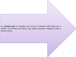 Los archivos pdf son aquellos que tienen la extensión pdf detrás de su
nombre. Un formato de archivos, que puede incorporar imágenes, texto, e
incluso música
 