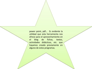 power point, pdf… Es evidente la
utilidad que esta herramienta nos
ofrece para el aprovechamiento en
el blog de fichas, textos,
actividades didácticas, etc. que
hayamos creado previamente en
alguno de estos programas.
 
