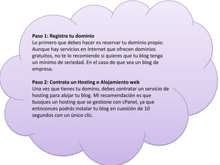 Paso 1: Registra tu dominio
Lo primero que debes hacer es reservar tu dominio propio.
Aunque hay servicios en Internet que ofrecen dominios
gratuitos, no te lo recomiendo si quieres que tu blog tenga
un mínimo de seriedad. En el caso de que sea un blog de
empresa.
Paso 2: Contrata un Hosting o Alojamiento web
Una vez que tienes tu domino, debes contratar un servicio de
hosting para alojar tu blog. Mi recomendación es que
busques un hosting que se gestione con cPanel, ya que
entnconces podrás instalar tu blog en cuestión de 10
segundos con un único clic.
 