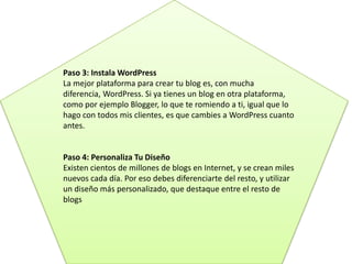 Paso 3: Instala WordPress
La mejor plataforma para crear tu blog es, con mucha
diferencia, WordPress. Si ya tienes un blog en otra plataforma,
como por ejemplo Blogger, lo que te romiendo a ti, igual que lo
hago con todos mis clientes, es que cambies a WordPress cuanto
antes.
Paso 4: Personaliza Tu Diseño
Existen cientos de millones de blogs en Internet, y se crean miles
nuevos cada día. Por eso debes diferenciarte del resto, y utilizar
un diseño más personalizado, que destaque entre el resto de
blogs
 