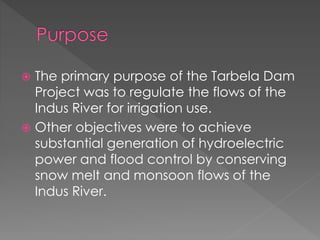  The primary purpose of the Tarbela Dam
Project was to regulate the flows of the
Indus River for irrigation use.
 Other objectives were to achieve
substantial generation of hydroelectric
power and flood control by conserving
snow melt and monsoon flows of the
Indus River.
 