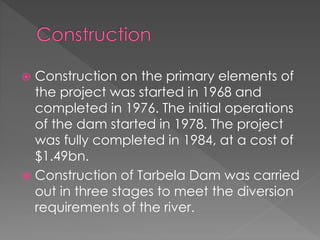  Construction on the primary elements of
the project was started in 1968 and
completed in 1976. The initial operations
of the dam started in 1978. The project
was fully completed in 1984, at a cost of
$1.49bn.
 Construction of Tarbela Dam was carried
out in three stages to meet the diversion
requirements of the river.
 