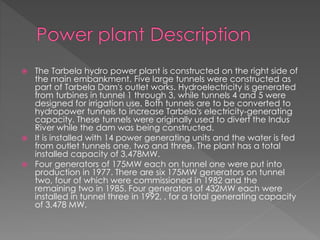  The Tarbela hydro power plant is constructed on the right side of
the main embankment. Five large tunnels were constructed as
part of Tarbela Dam's outlet works. Hydroelectricity is generated
from turbines in tunnel 1 through 3, while tunnels 4 and 5 were
designed for irrigation use. Both tunnels are to be converted to
hydropower tunnels to increase Tarbela's electricity-generating
capacity. These tunnels were originally used to divert the Indus
River while the dam was being constructed.
 It is installed with 14 power generating units and the water is fed
from outlet tunnels one, two and three. The plant has a total
installed capacity of 3,478MW.
 Four generators of 175MW each on tunnel one were put into
production in 1977. There are six 175MW generators on tunnel
two, four of which were commissioned in 1982 and the
remaining two in 1985. Four generators of 432MW each were
installed in tunnel three in 1992, , for a total generating capacity
of 3,478 MW.
 