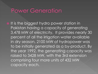  It is the biggest hydro power station in
Pakistan having a capacity of generating
3,478 MW of electricity. It provides nearly 30
percent of all the irrigation water available
in dry season, 2100 MW of hydropower was
to be initially generated as a by-product. By
the year 1992, the generating capacity was
raised to 3428 MW, with the 3rd extension
comprising four more units of 432 MW
capacity each.
 
