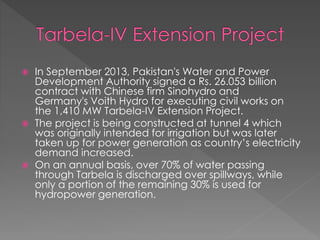  In September 2013, Pakistan's Water and Power
Development Authority signed a Rs. 26.053 billion
contract with Chinese firm Sinohydro and
Germany's Voith Hydro for executing civil works on
the 1,410 MW Tarbela-IV Extension Project.
 The project is being constructed at tunnel 4 which
was originally intended for irrigation but was later
taken up for power generation as country’s electricity
demand increased.
 On an annual basis, over 70% of water passing
through Tarbela is discharged over spillways, while
only a portion of the remaining 30% is used for
hydropower generation.
 