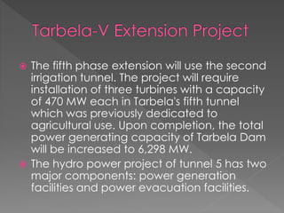  The fifth phase extension will use the second
irrigation tunnel. The project will require
installation of three turbines with a capacity
of 470 MW each in Tarbela's fifth tunnel
which was previously dedicated to
agricultural use. Upon completion, the total
power generating capacity of Tarbela Dam
will be increased to 6,298 MW.
 The hydro power project of tunnel 5 has two
major components: power generation
facilities and power evacuation facilities.
 