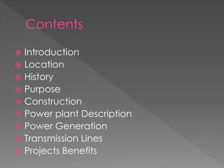  Introduction
 Location
 History
 Purpose
 Construction
 Power plant Description
 Power Generation
 Transmission Lines
 Projects Benefits
 