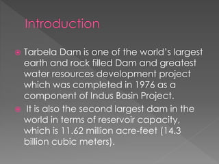  Tarbela Dam is one of the world’s largest
earth and rock filled Dam and greatest
water resources development project
which was completed in 1976 as a
component of Indus Basin Project.
 It is also the second largest dam in the
world in terms of reservoir capacity,
which is 11.62 million acre-feet (14.3
billion cubic meters).
 