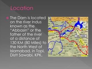  The Dam is located
on the river Indus
known as the
“Abbasin” or the
father of the river
at a distance of
130 KM (80 Miles) to
the North West of
Islamabad, in Topi,
Distt Sawabi, KPK.
 