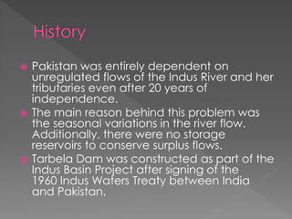  Pakistan was entirely dependent on
unregulated flows of the Indus River and her
tributaries even after 20 years of
independence.
 The main reason behind this problem was
the seasonal variations in the river flow.
Additionally, there were no storage
reservoirs to conserve surplus flows.
 Tarbela Dam was constructed as part of the
Indus Basin Project after signing of the
1960 Indus Waters Treaty between India
and Pakistan.
 