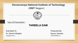 Visvesvaraya National Institute of Technology
(VNIT Nagpur)
Topic Of Presentation :-
TARBELA DAM
Submitted To : Presented By :
Dr. Ashwini Mirajkar Gaurav Gautam
( Assistant Prof. ) ( MT21WRE012 )
 