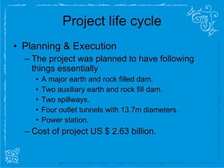 Project life cycle Planning & Execution The project was planned to have following things essentially  A major earth and rock filled dam. Two auxiliary earth and rock fill dam. Two spillways. Four outlet tunnels with 13.7m diameters. Power station. Cost of project US $ 2.63 billion. 