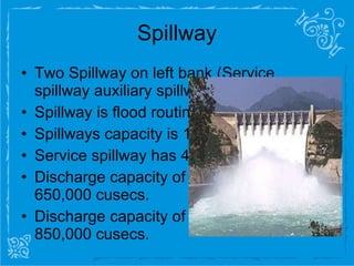 Spillway Two Spillway on left bank (Service spillway auxiliary spillway) Spillway is flood routing structure Spillways capacity is 1500,000 cusecs  Service spillway has 44% of total capacity Discharge capacity of service spillway is 650,000 cusecs. Discharge capacity of auxiliary spillway is 850,000 cusecs. 