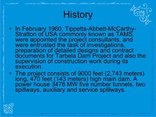 History In February 1960, Tippetts-Abbett-McCarthy-Stratton of USA commonly known as TAMS, were appointed the project consultants, and were entrusted the task of investigations, preparation of detailed designs and contract documents for Tarbela Dam Project and also the supervision of construction work during its execution. The   project consists of 9000 feet (2,743 meters) long, 470 feet (143 meters) high main dam. A power house 3478 MW five number tunnels, two spillways, auxiliary and service spillways. 