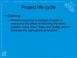Project life cycle Defining  Primary objective is storage of water to overcome the effect of diverting the three eastern rivers (Ravi, Beas and Sutlej) and to increase the agricultural production. 