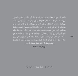 116
‫تربیت‬ ‫لحظۀ‬ ‫هفتم‬ ‫ݠݓ‬‫اٮ‬‫ݠݑ‬‫ـٮ‬‫ݡک‬‫فرزند‬‫تربیت‬
‫خوب‬ ‫را‬ ‫زمین‬ .‫است‬ ‫کرده‬ ‫آباد‬ ‫را‬ ‫بسیاری‬ ‫‌های‬‫ن‬‫نخلستا‬ ‫خودش‬ ‫دستان‬ ‫با‬
‫سخت‬ ‫زمین‬ ،‫نشود‬ ‫پاشیده‬ ‫بذری‬ ‫‌موقع‬‫ه‬‫ب‬ ‫اگر‬ ‫که‬ ‫‌داند‬‫ی‬‫م‬ .‫‌شناسد‬‫ی‬‫م‬
‫خوب‬ ‫هم‬ ‫‌طرف‬‫ن‬‫آ‬ ‫از‬ .‫‌کند‬‫ی‬‫نم‬ ‫قبول‬ ‫را‬ ‫بذری‬ ‫‌سادگی‬‫ه‬‫ب‬ ‫دیگر‬ ‫و‬ ‫‌شود‬‫ی‬‫م‬
‫برداشت‬ ‫خوب‬ ‫محصول‬ ،‫نکارد‬ ‫آماده‬ ‫زمین‬ ‫در‬ ‫را‬ ‫خوب‬ ِ‫بذر‬ ‫اگر‬ ‫که‬ ‫‌داند‬‫ی‬‫م‬
‫‌های‬‫ف‬‫عل‬ ‫رشد‬ ‫برای‬ ‫حتی‬ ‫است؛‬ ‫رشد‬ ‫مستعد‬ ،‫خوب‬ ِ‫زمین‬ .‫کرد‬ ‫نخواهد‬
‫این‬ ‫به‬ ‫‌اند؛‬‫ه‬‫نوشت‬ ‫حسن؟ع؟‬ ‫امام‬ ‫به‬ ‫که‬ ‫‌ای‬‫ه‬‫نام‬ ‫در‬ ‫امیرالمؤمنین؟ع؟‬ .‫هرز‬
‫زمین‬ ‫مثل‬ ‫نوجوان‬ ‫قلب‬
ً
‫قطعا‬ !‫پسرکم‬ ‫«ای‬ :‫‌فرمایند‬‫ی‬‫م‬ ‫اشاره‬ ‫هم‬ ‫مساله‬
‫تأدیبت‬ ‫به‬ ‫مبادرت‬ ‫پس‬ .‫‌پذیرد‬‫ی‬‫م‬ ،‫شود‬ ‫کاشته‬ ‫آن‬ ‫در‬ ‫آنچه‬ .‫است‬ ‫خالی‬
.»‫گردد‬ ‫سخت‬ ‫قلبت‬ ‫آنکه‬ ‫از‬ ‫پیش‬ ،‫کردم‬
31‫نامه‬،‫‌البالغه‬‫ج‬‫نه‬
 